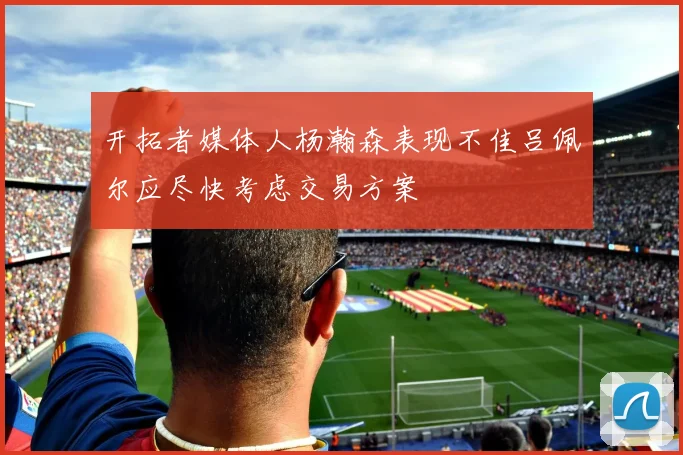 开拓者媒体人杨瀚森表现不佳吕佩尔应尽快考虑交易方案