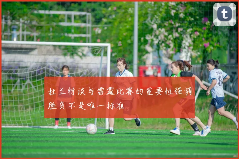 杜兰特谈与雷霆比赛的重要性强调胜负不是唯一标准