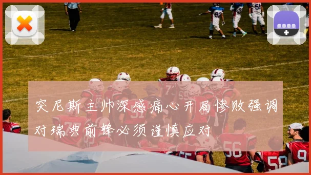 突尼斯主帅深感痛心开局惨败强调对瑞典前锋必须谨慎应对