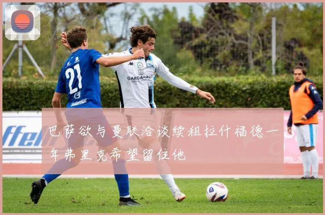 巴萨欲与曼联洽谈续租拉什福德一年弗里克希望留住他