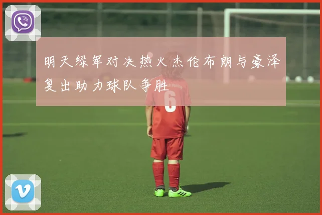 明天绿军对决热火杰伦布朗与豪泽复出助力球队争胜