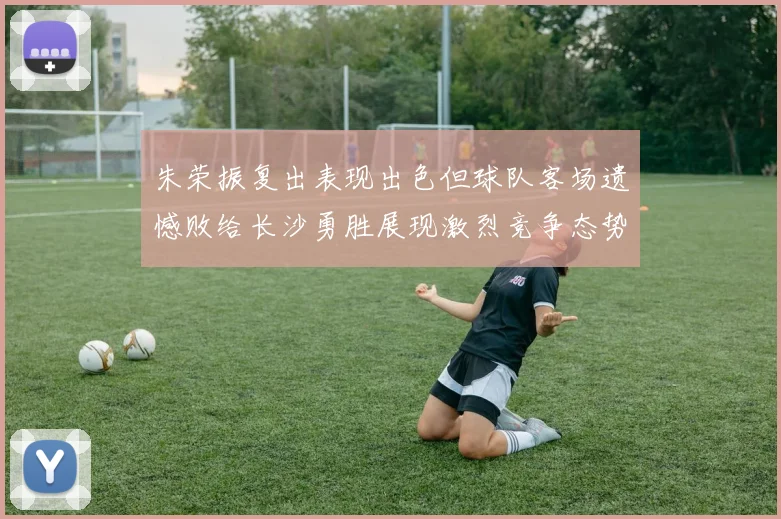 朱荣振复出表现出色但球队客场遗憾败给长沙勇胜展现激烈竞争态势