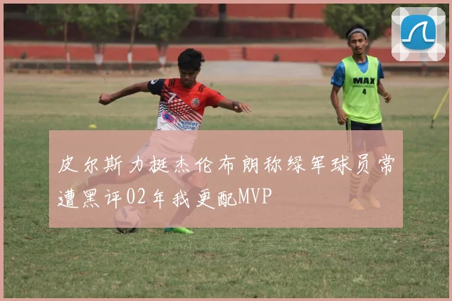 皮尔斯力挺杰伦布朗称绿军球员常遭黑评02年我更配MVP