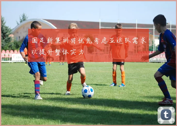 国足新集训将优先考虑亚运队需求以提升整体实力