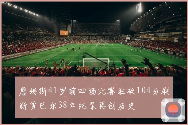詹姆斯41岁前四场比赛狂砍104分刷新贾巴尔38年纪录再创历史