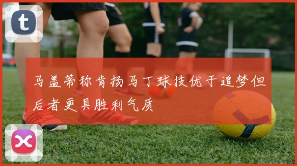 马盖蒂称肯扬马丁球技优于追梦但后者更具胜利气质