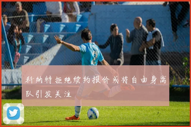 科纳特拒绝续约报价或将自由身离队引发关注